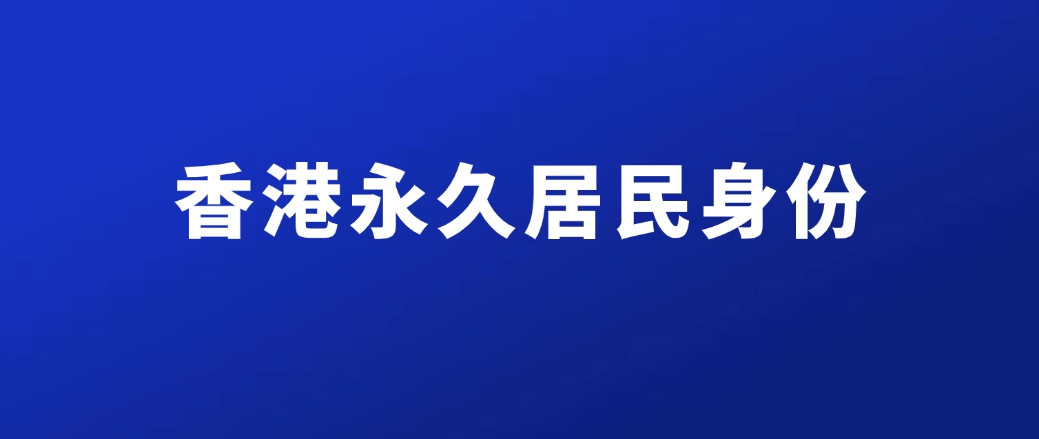 香港永久居民身份是什么？怎么申请？附5种主流方式+申请条件+申请流程全攻略！